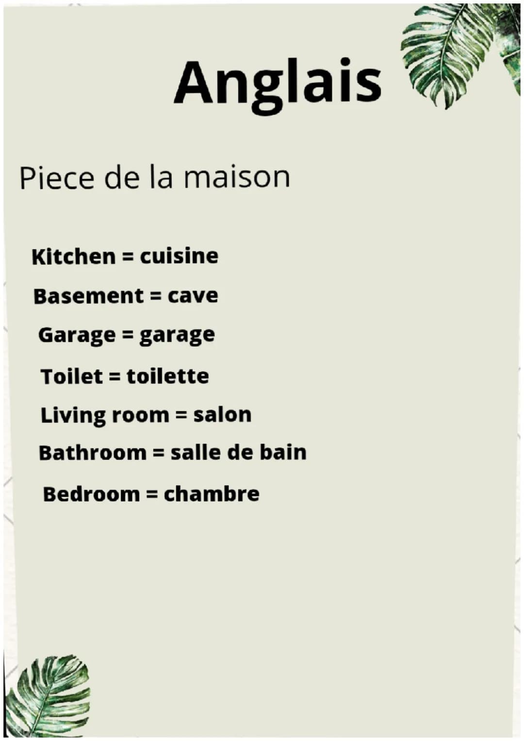Anglais
Piece de la maison
Kitchen = cuisine
Basement = cave
Garage = garage
Toilet = toilette
Living room = salon
Bathroom = salle de bain
