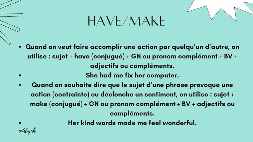 @Aliyah
LES
CAUSATIFS
@Aliyah HAVE/MAKE
• Quand on veut faire accomplir une action par quelqu'un d'autre, on
utilise : sujet + have (conjugu