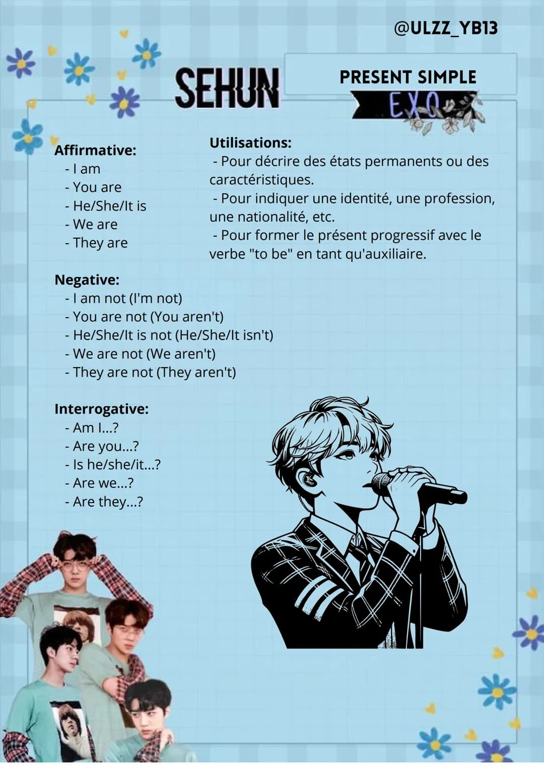 @ULZZ_YB13
Affirmative:
-I am
-
You are
He/She/It is
- We are
- They are
Negative:
SEHUN
- I am not (I'm not)
-
Utilisations:
-
PRESENT SIMP