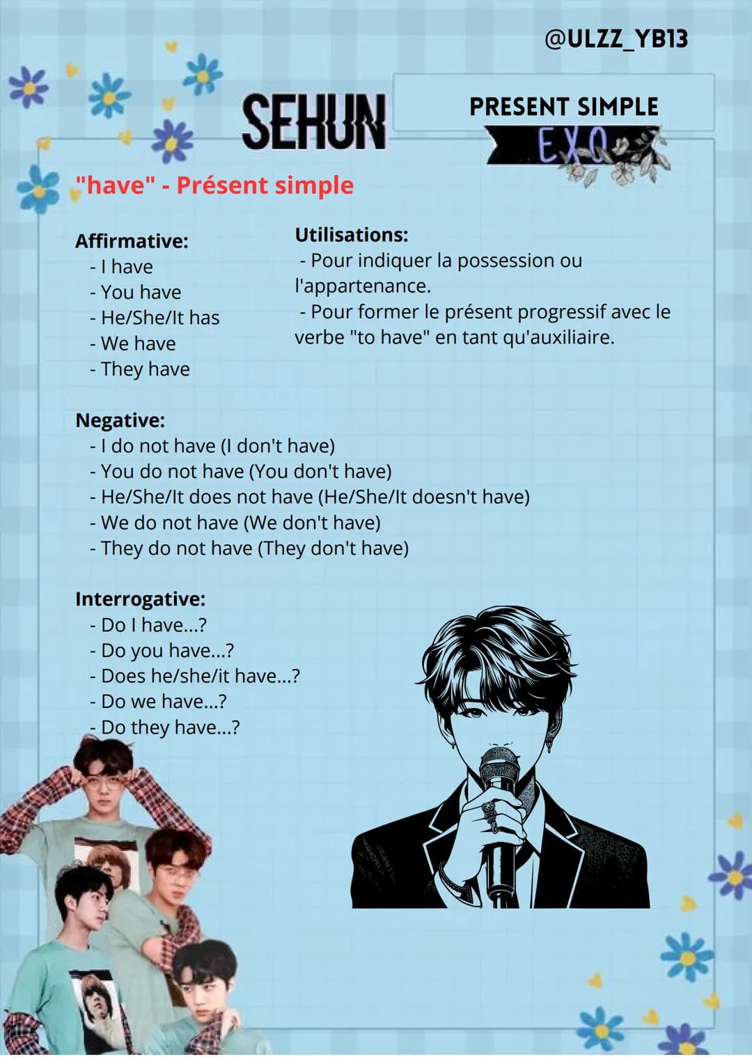 @ULZZ_YB13
Affirmative:
-I am
-
You are
He/She/It is
- We are
- They are
Negative:
SEHUN
- I am not (I'm not)
-
Utilisations:
-
PRESENT SIMP