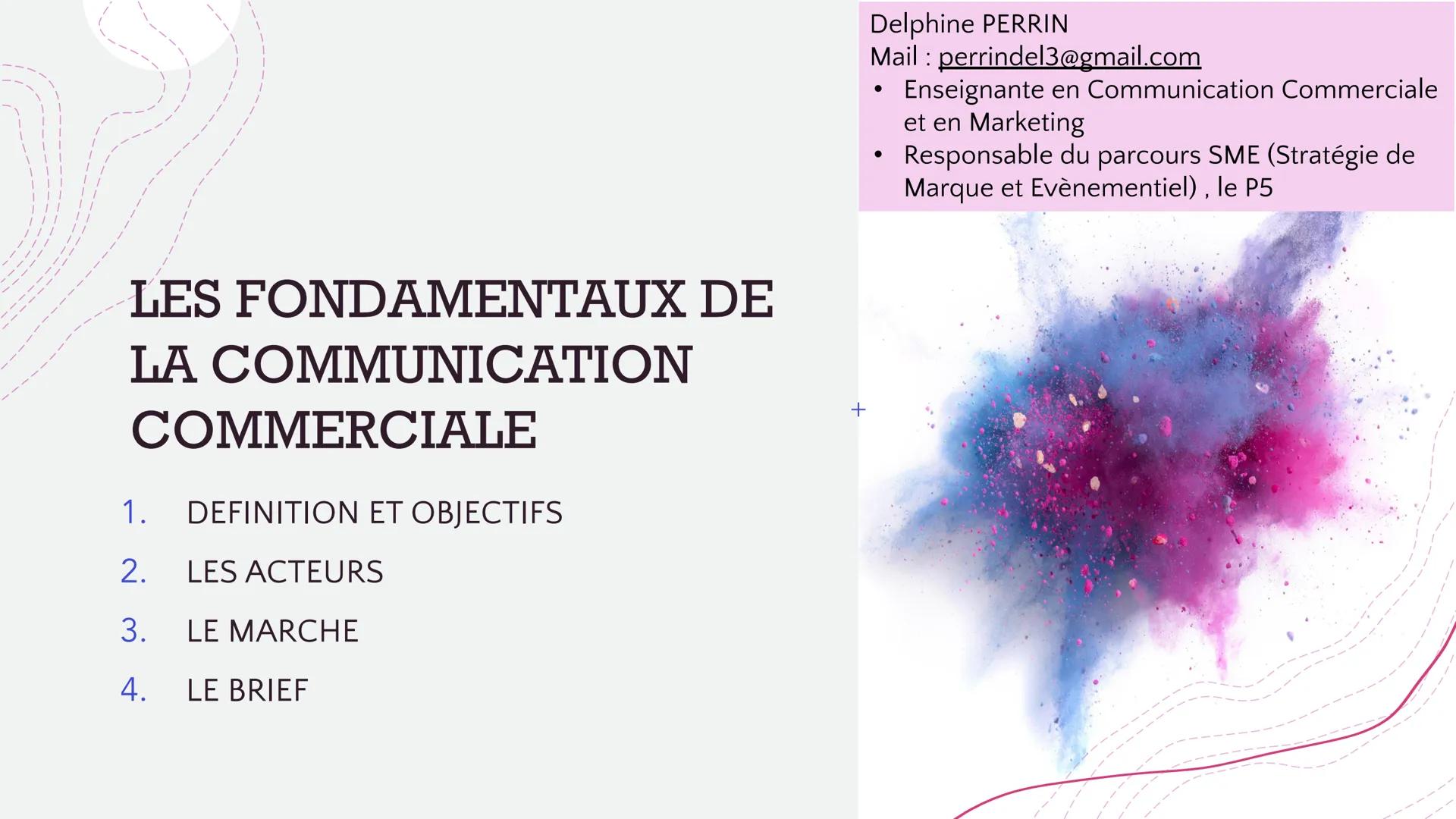 LES FONDAMENTAUX DE
LA COMMUNICATION
COMMERCIALE
DEFINITION ET OBJECTIFS
1.
2.
LES ACTEURS
3.
LE MARCHE
4.
LE BRIEF
+
Delphine PERRIN
Mail p