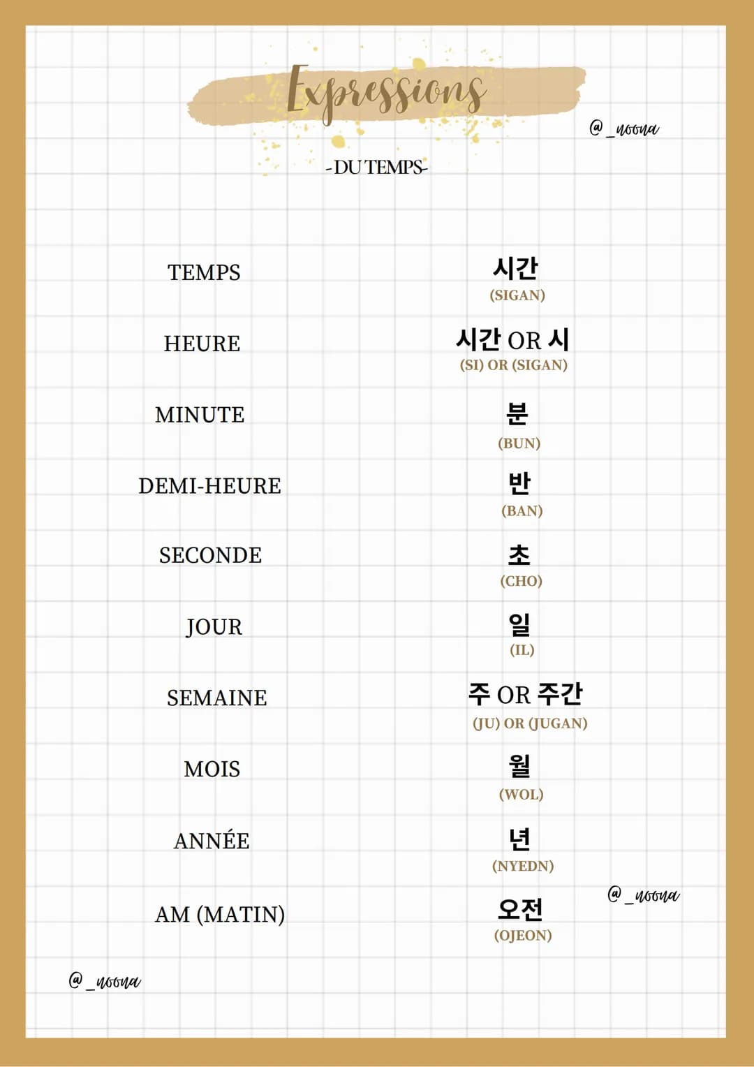 TEMPS
ⓐ woona
HEURE
MINUTE
DEMI-HEURE
SECONDE
JOUR
SEMAINE
MOIS
ANNÉE
Expressions
AM (MATIN)
-DU TEMPS
시간
(SIGAN)
시간 OR 시
(SI) OR (SIGAN)
분
