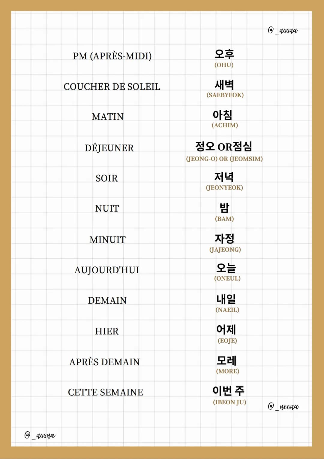 TEMPS
ⓐ woona
HEURE
MINUTE
DEMI-HEURE
SECONDE
JOUR
SEMAINE
MOIS
ANNÉE
Expressions
AM (MATIN)
-DU TEMPS
시간
(SIGAN)
시간 OR 시
(SI) OR (SIGAN)
분
