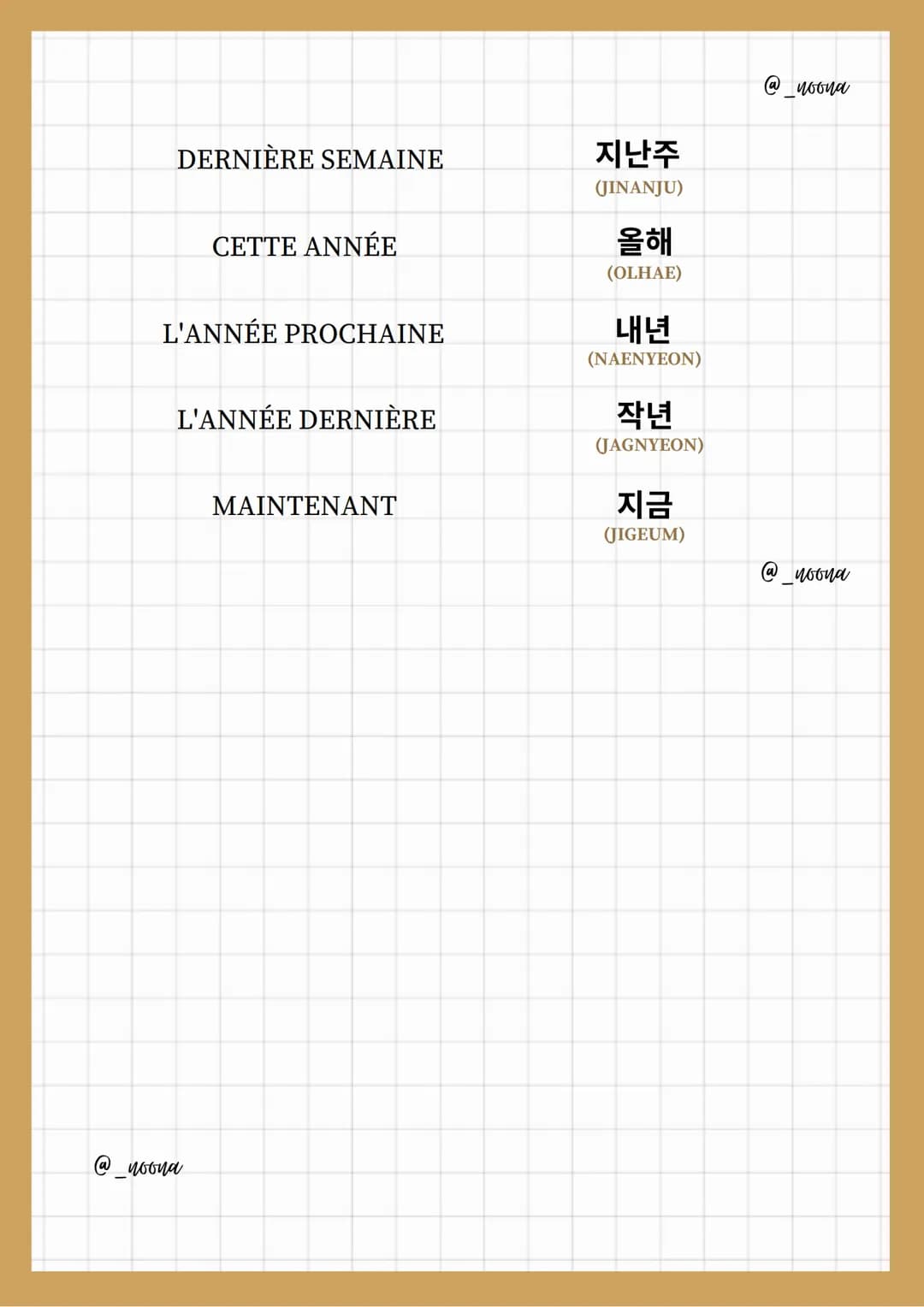 TEMPS
ⓐ woona
HEURE
MINUTE
DEMI-HEURE
SECONDE
JOUR
SEMAINE
MOIS
ANNÉE
Expressions
AM (MATIN)
-DU TEMPS
시간
(SIGAN)
시간 OR 시
(SI) OR (SIGAN)
분
