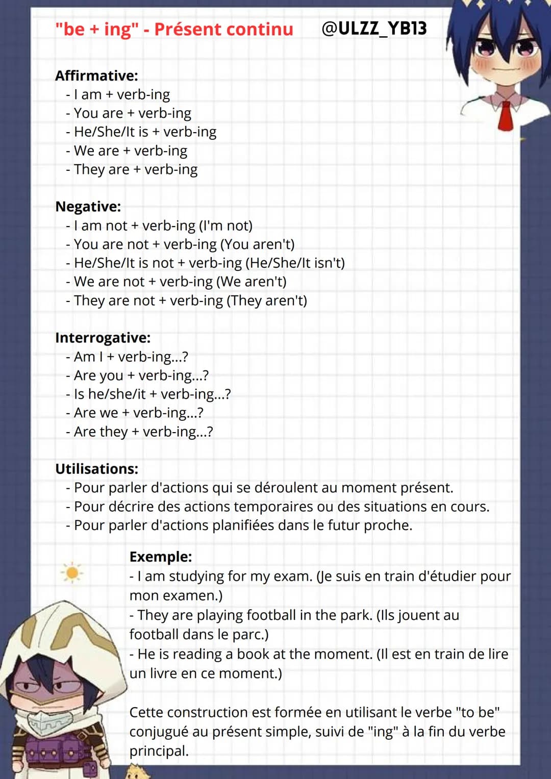 "be + ing" - Présent continu
Affirmative:
- I am + verb-ing
- You are + verb-ing
- He/She/It is + verb-ing
- We are + verb-ing
- They are + 
