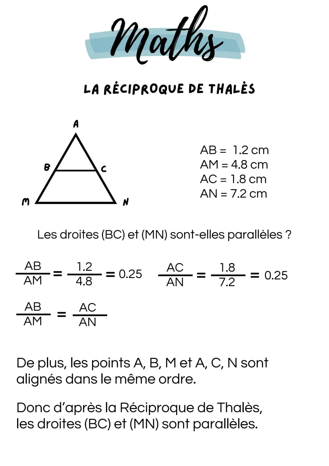 M
Maths
LA RECIPROQUE DE THALĖS
A
AB = 1.2 cm
AM = 4.8 cm
AC = 1.8 cm
AN = 7.2 cm
Les droites (BC) et (MN) sont-elles parallèles ?
AB
1.2
AC