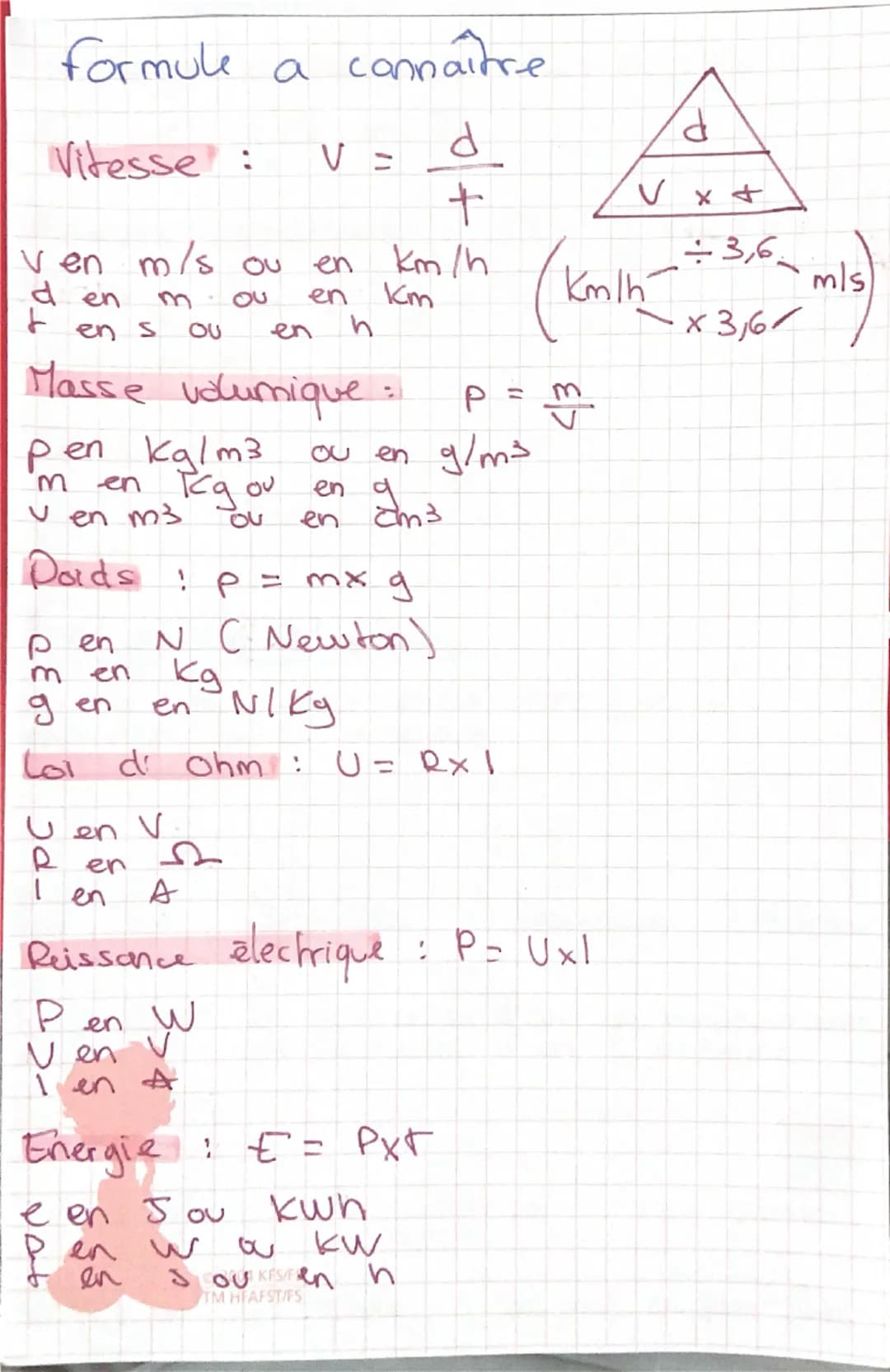 formule a
connaître
d
d
Vitesse:
V =
+
ven m/s ou
den
300
en
en km/h
Кт
÷3,6.
Km/h
mls
t
en
S
ου
en
h
×3,61
Masse volumique:
Pen kg/m3
m
Ou 