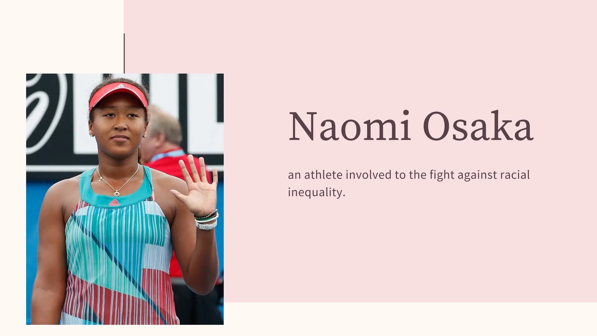 25
Naomi Osaka
an athlete involved to the fight against racial
inequality. Naomi Osaka
Date of birth: 16 October 1997
Place of birth : Osaka