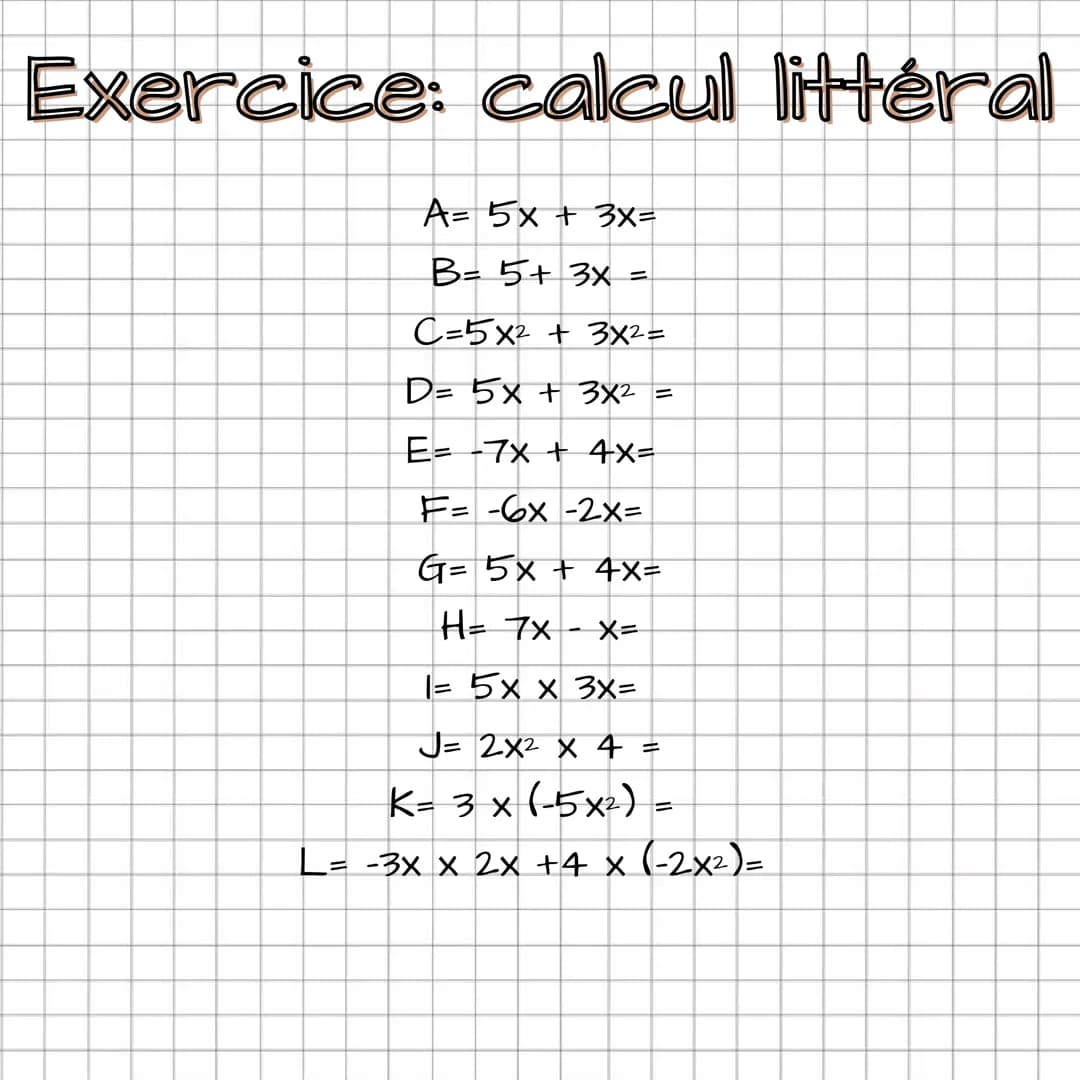 Exercice: calcul littéral
A= 5x + 3x=
B= 5+ 3x =
C=5x² + 3x²=
D= 5x + 3x² =
E = -7x + 4x=
F=-6x-2x=
G= 5x + 4x=
H= 7x X=
1= 5x x 3x=
J= 2X² 
