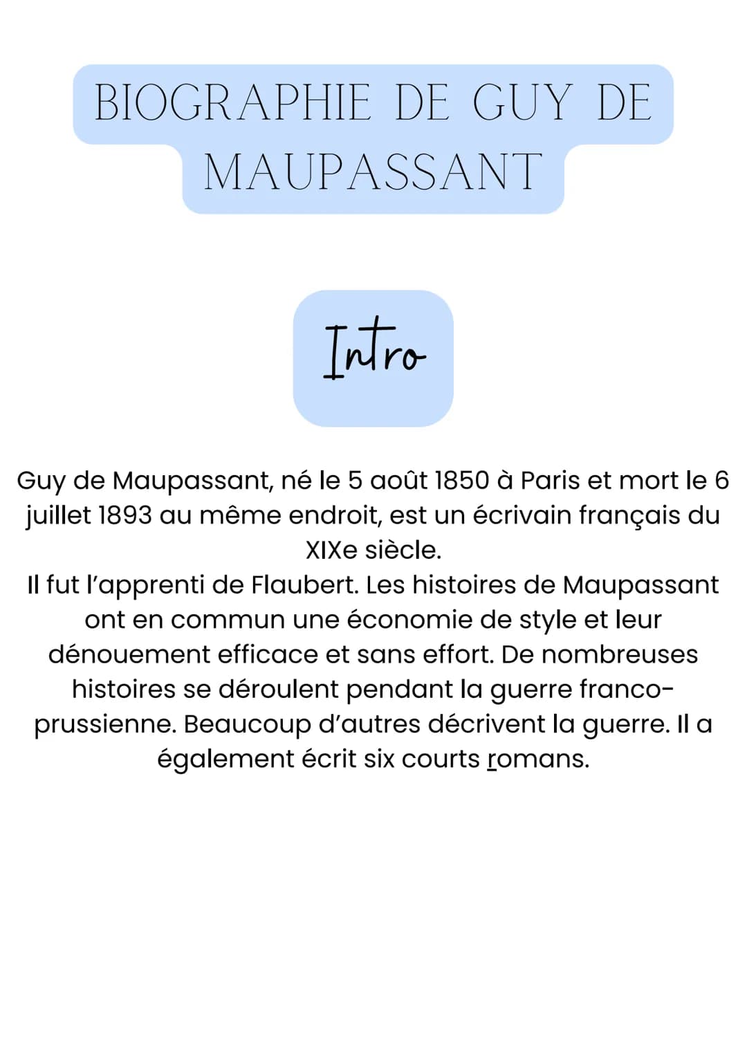 BIOGRAPHIE DE GUY DE
MAUPASSANT
Intro
Guy de Maupassant, né le 5 août 1850 à Paris et mort le 6
juillet 1893 au même endroit, est un écrivai