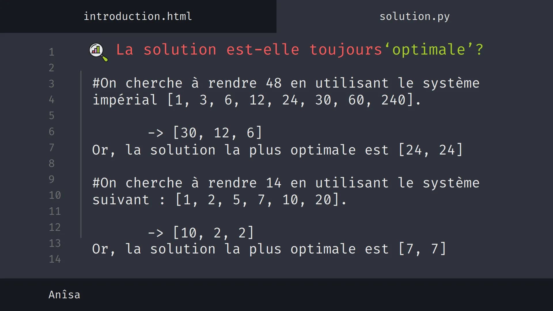 1
2
3
4
5
6
7
8
9
10
11
12
13
14
نہ بنا
Anîsa
introduction.html
solution.py
Algorithme 'Glouton' {
[Le rendu de monnaie]
}
< Présentation su