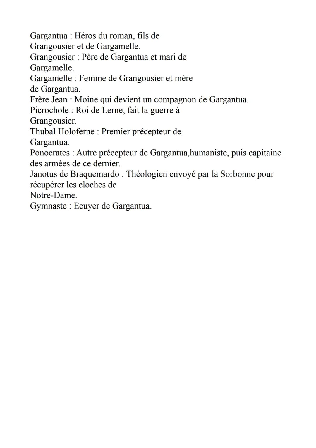 Gargantua: Héros du roman, fils de
Grangousier et de Gargamelle.
Grangousier: Père de Gargantua et mari de
Gargamelle.
Gargamelle Femme de G