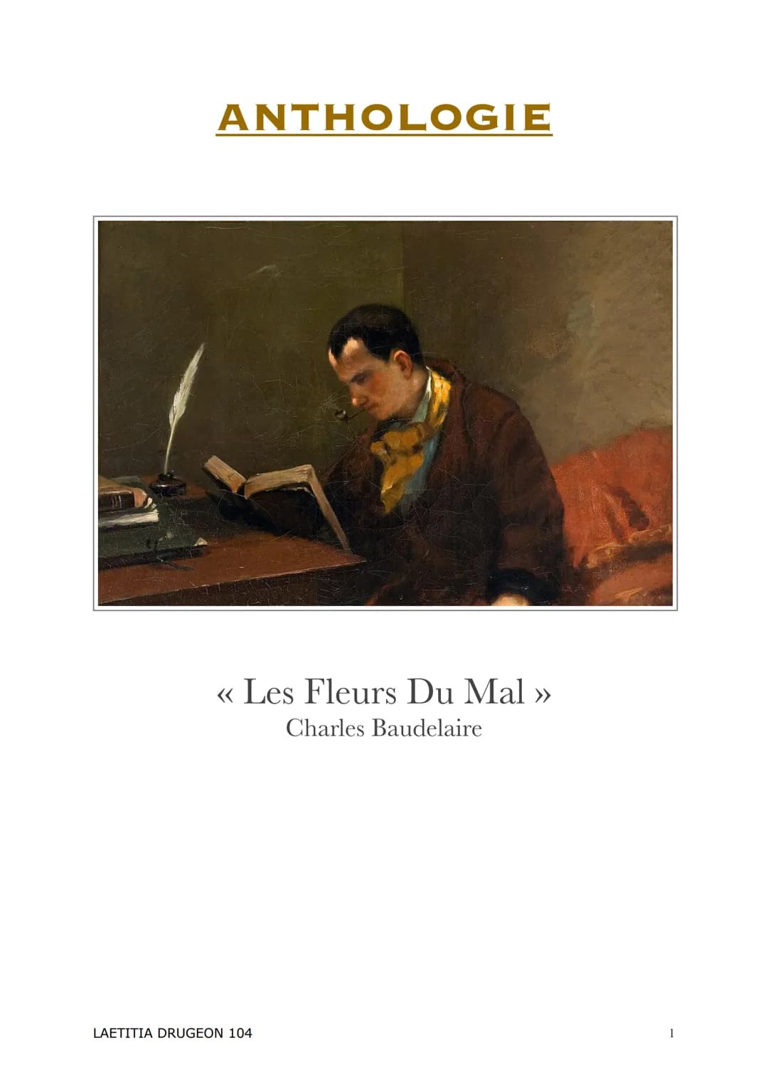 ANTHOLOGIE
<<< Les Fleurs Du Mal >>
Charles Baudelaire
LAETITIA DRUGEON 104 Introduction :
<< Les Fleurs du mal » est un recueil écrit par C