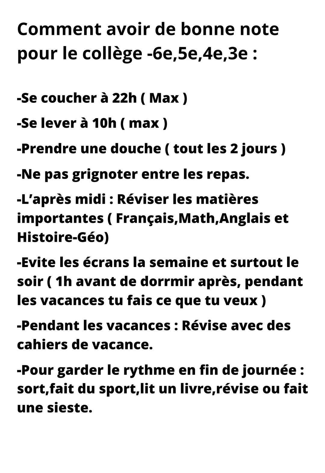 Comment avoir de bonne note
pour le collège -6e,5e,4e,3e:
-Se coucher à 22h (Max)
-Se lever à 10h (max)
-Prendre une douche ( tout les 2 jou