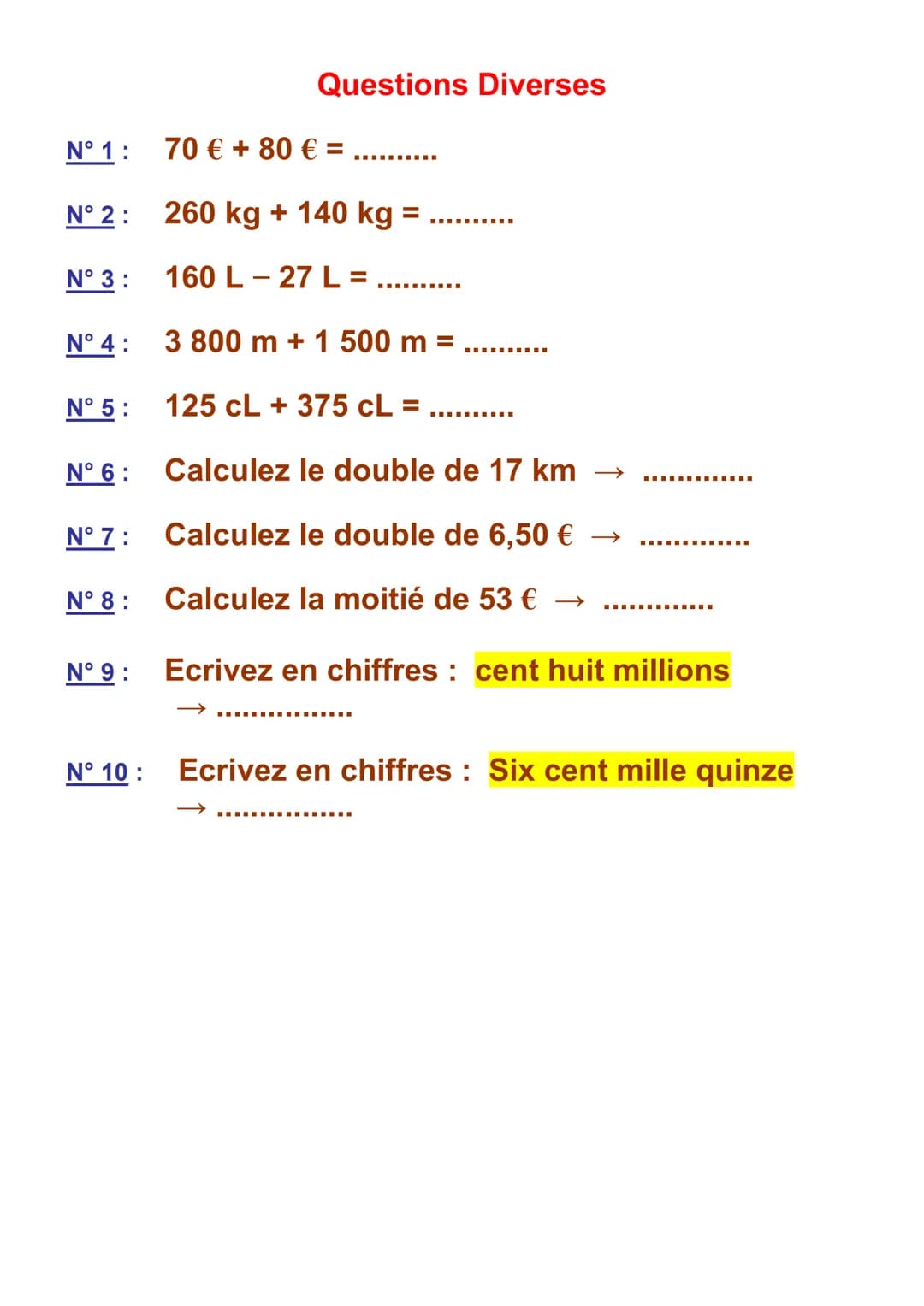 N° 1 :
N° 2 :
N° 3:
N° 4 :
N° 5:
N° 6:
N° 7:
N° 8 :
N° 9 :
N° 10:
Questions Diverses
70 € +80 € = .
‒‒‒‒‒‒‒‒‒‒
260 kg + 140 kg =
160 L-27 L=