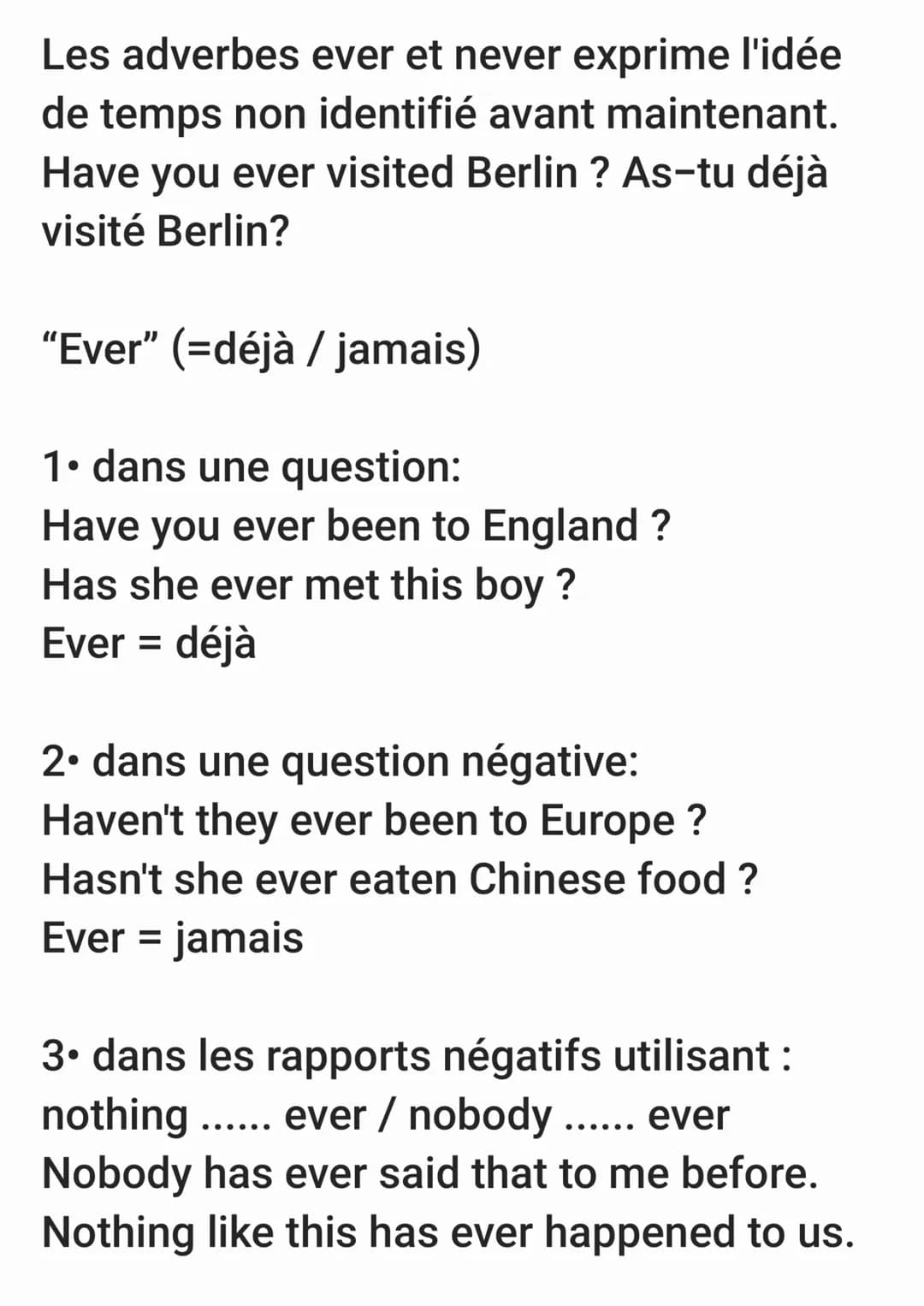 Les adverbes ever et never exprime l'idée
de temps non identifié avant maintenant.
Have you ever visited Berlin ? As-tu déjà
visité Berlin?
