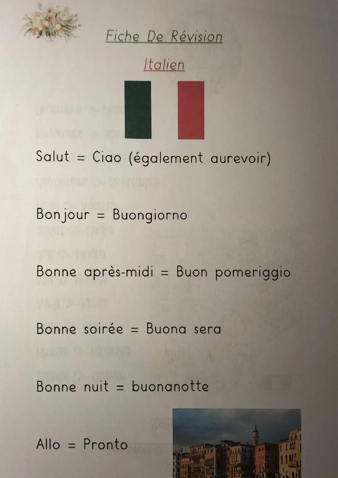 Fiche De Révision
Italien
Salut Ciao (également aurevoir)
Bonjour = Buongiorno
Bonne après-midi = Buon pomeriggio
Bonne soirée = Buona sera
