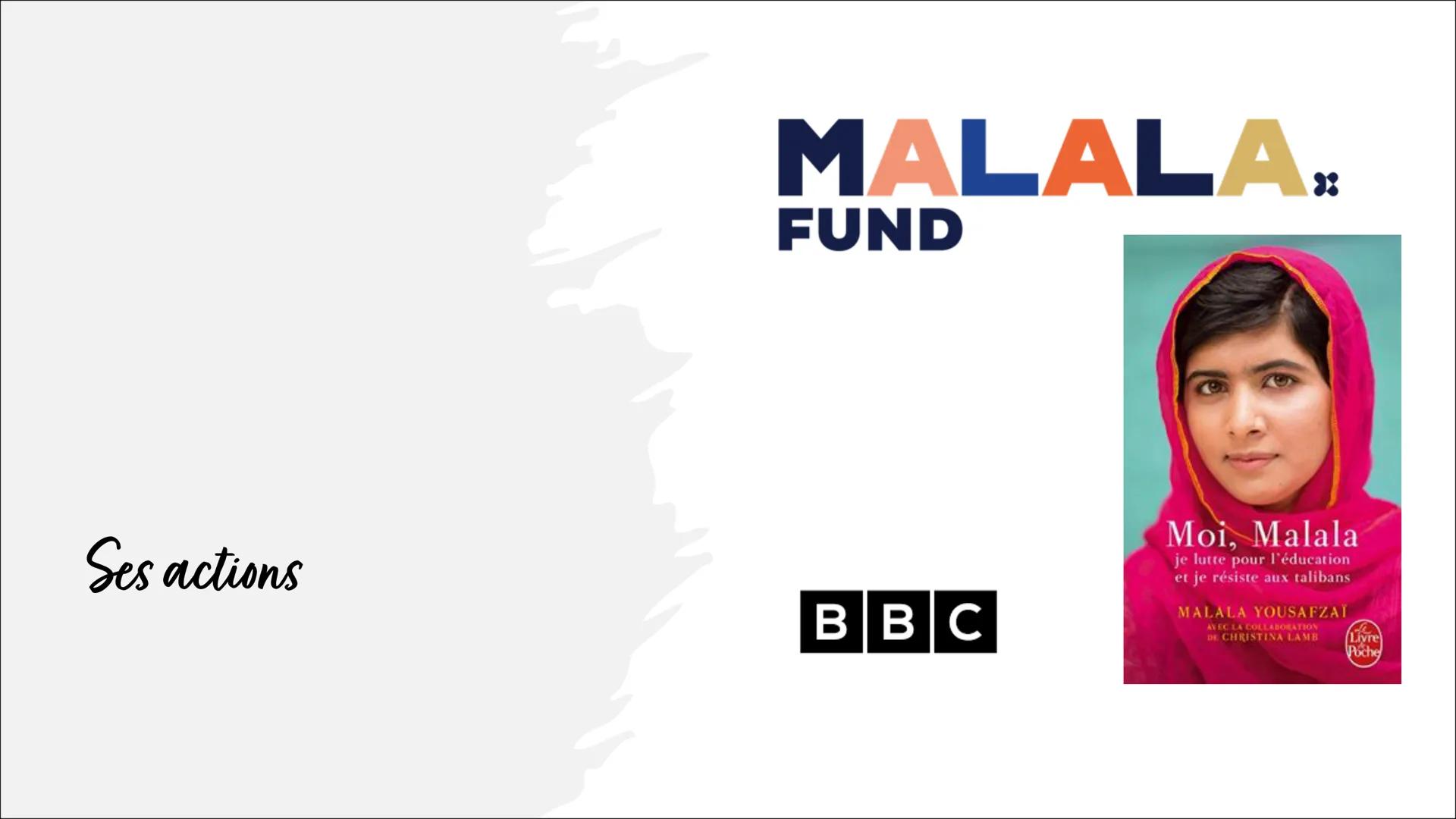 Malala Yousafzai
« Je ne parle pas en mon nom, mais pour
ceux dont on entend jamais la voix, ceux
qui se sont battus pour leurs droits. >> B