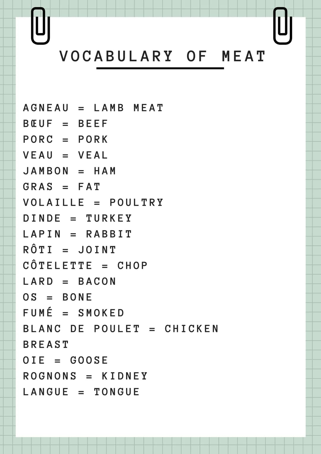 U
VOCABULARY OF MEAT
AGNEAU = LAMB MEAT
BŒUF = BEEF
PORC = PORK
VEAU = VEAL
JAMBON = HAM
GRAS = FAT
VOLAILLE = POULTRY
DINDE = TURKEY
LAPIN
