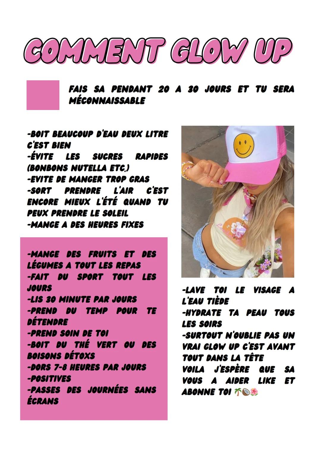 # COMMENT GLOW UP

FAIS SA PENDANT 20 A 30 JOURS ET TU SERA
MÉCONNAISSABLE

-BOIT BEAUCOUP D'EAU DEUX LITRE
C'EST BIEN
-ÉVITE LES SUCRES RAP