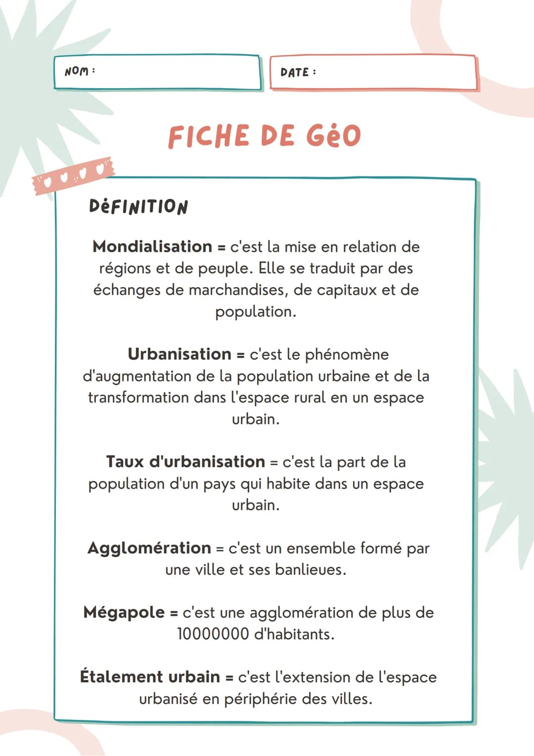 NOM :
DATE:
FICHE DE Géo
DÉFINITION
Mondialisation = c'est la mise en relation de
régions et de peuple. Elle se traduit par des
échanges de 