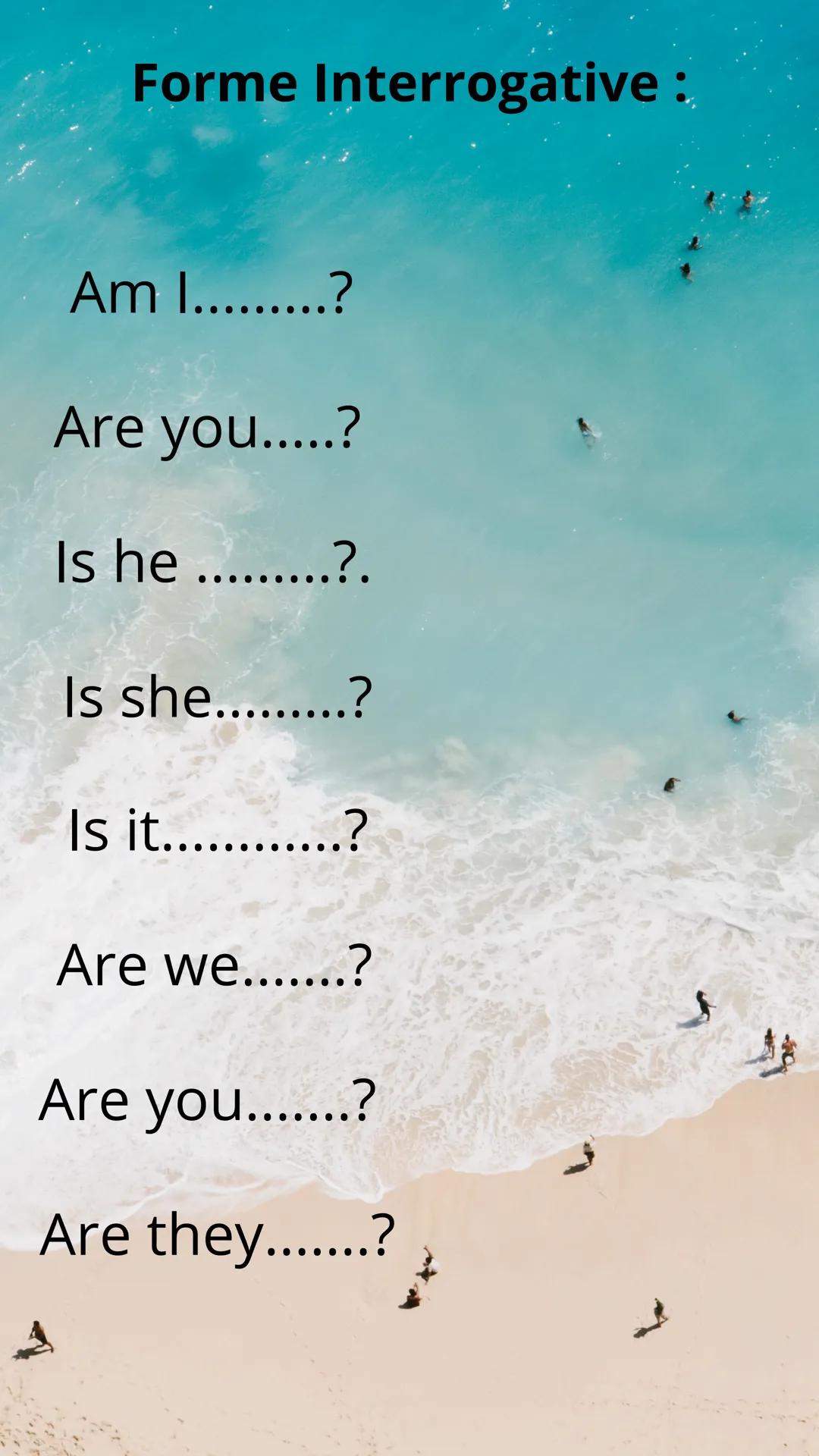 Anglais
BE Forme Interrogative:
Am I.........?
Are you.....?
Is he .........?.
Is she.........?
Is it............?
Are we.......?
Are you...