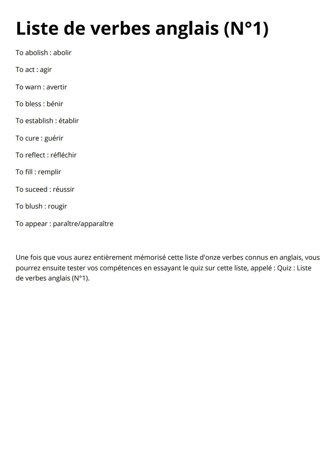# Liste de verbes anglais (N°1)
To abolish: abolir
To act : agir
To warn: avertir
To bless: bénir
To establish: établir
To cure : guér