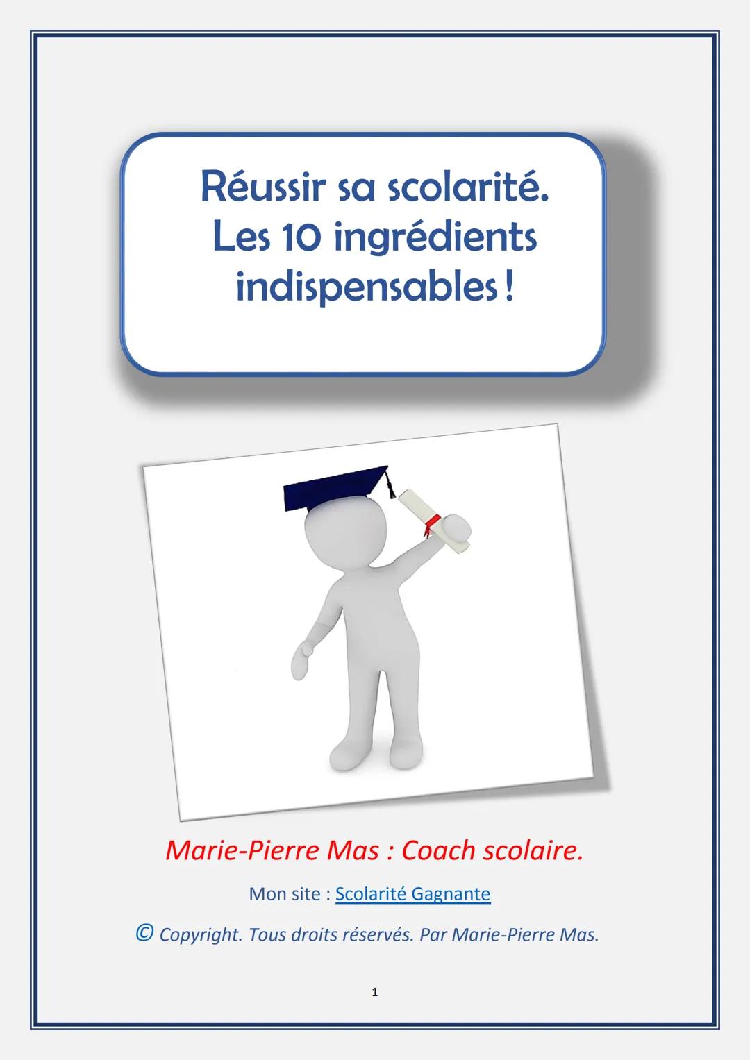 Réussir sa scolarité.
Les 10 ingrédients
indispensables!
Marie-Pierre Mas: Coach scolaire.
Mon site Scolarité Gagnante
© Copyright. Tous dro
