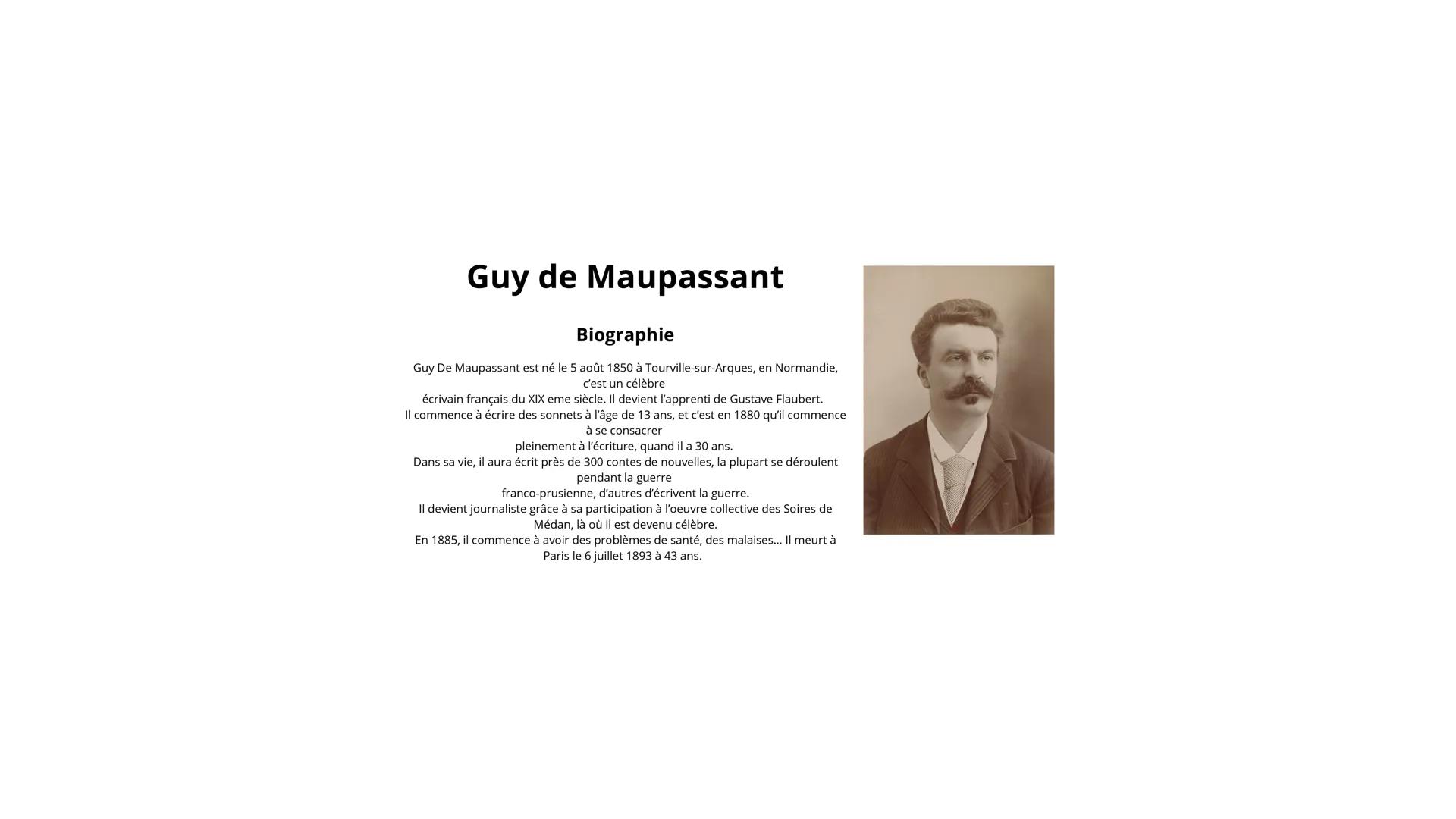 Guy de Maupassant
Biographie
Guy De Maupassant est né le 5 août 1850 à Tourville-sur-Arques, en Normandie,
c'est un célèbre
écrivain françai