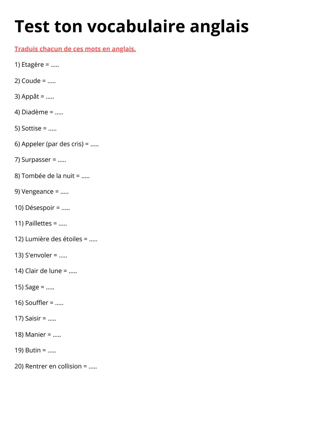 Test ton vocabulaire anglais
Traduis chacun de ces mots en anglais.
1) Etagère =
2) Coude =
3) Appât =
4) Diadème = .....
5) Sottise =
6