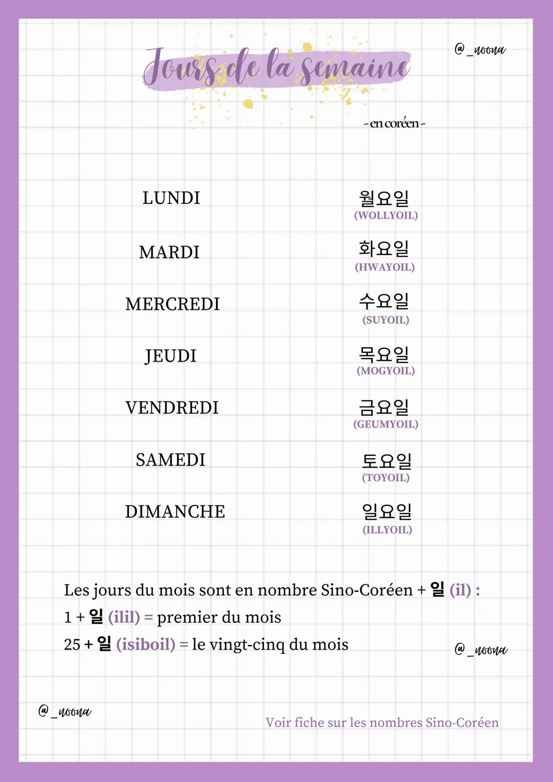 Jours de la semaine
@noona
- en coréen -
LUNDI
월요일
(WOLLYOIL)
MARDI
화요일
(HWAYOIL)
MERCREDI
수요일
(SUYOIL)
JEUDI
목요일
(MOGYOIL)
VENDREDI
금요일
(GE