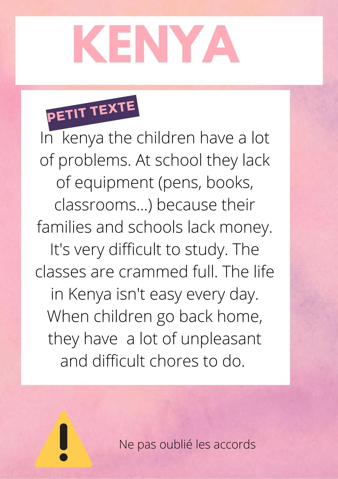 KENYA
PETIT TEXTE
In kenya the children have a lot
of problems. At school they lack
of equipment (pens, books,
classrooms...) because their